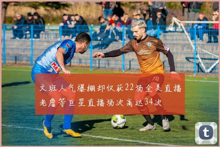 文班人气爆棚却仅获22场全美直播老詹等巨星直播场次高达34次