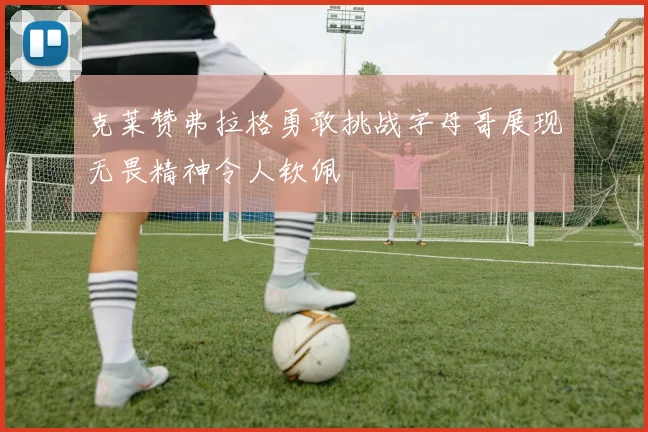 克莱赞弗拉格勇敢挑战字母哥展现无畏精神令人钦佩