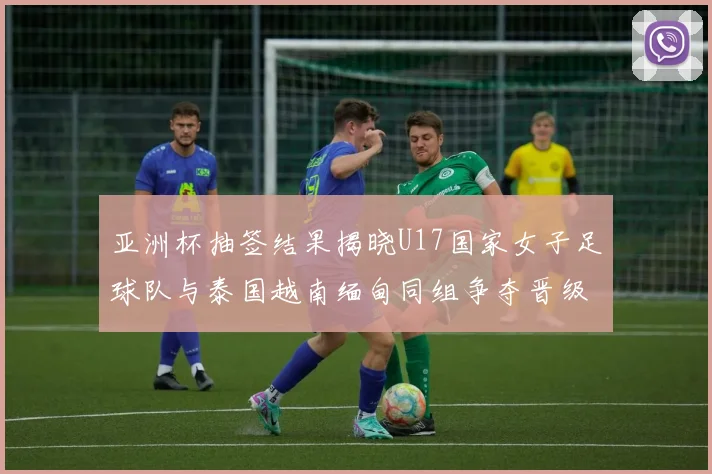 亚洲杯抽签结果揭晓U17国家女子足球队与泰国越南缅甸同组争夺晋级资格