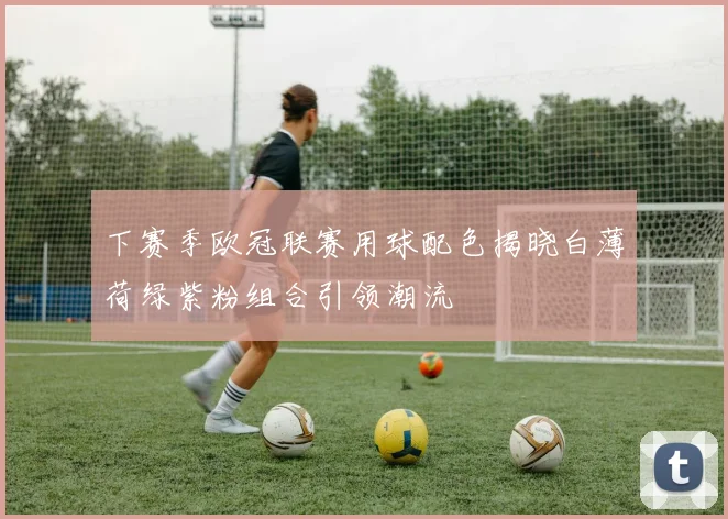 下赛季欧冠联赛用球配色揭晓白薄荷绿紫粉组合引领潮流