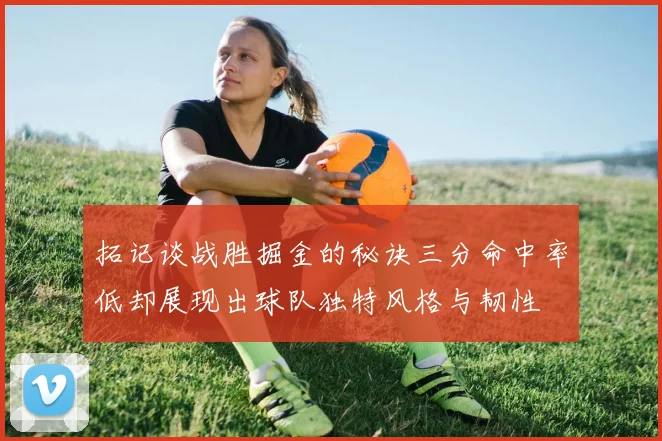 拓记谈战胜掘金的秘诀三分命中率低却展现出球队独特风格与韧性