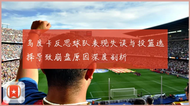 乌度卡反思球队表现失误与投篮选择导致崩盘原因深度剖析