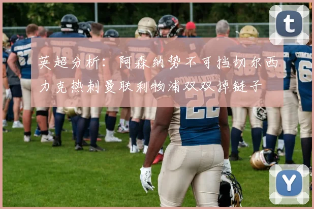 英超分析：阿森纳势不可挡切尔西力克热刺曼联利物浦双双掉链子