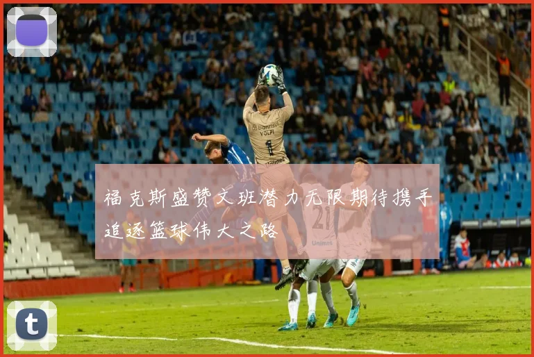 福克斯盛赞文班潜力无限期待携手追逐篮球伟大之路