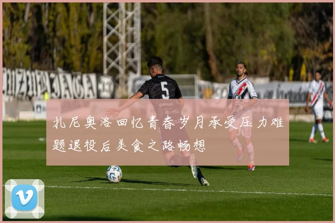 扎尼奥洛回忆青春岁月承受压力难题退役后美食之路畅想
