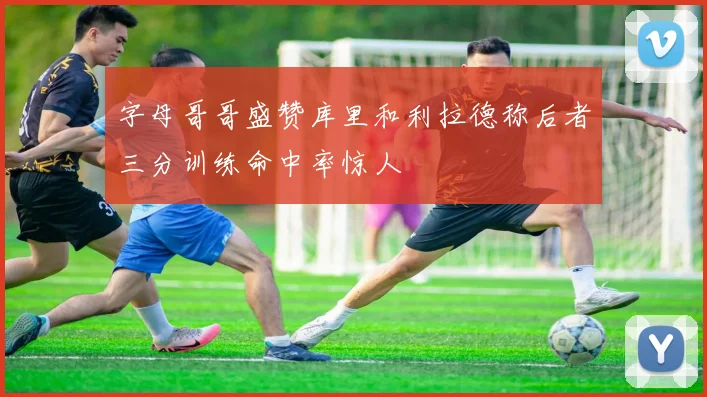 字母哥哥盛赞库里和利拉德称后者三分训练命中率惊人