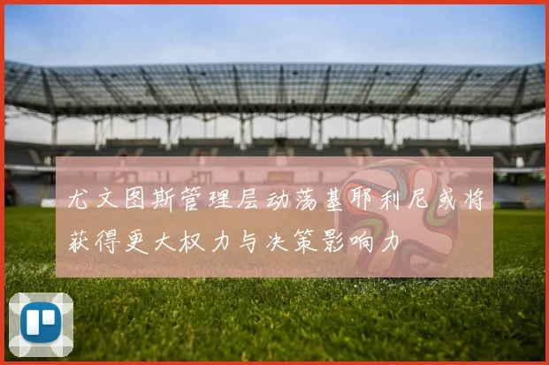 尤文图斯管理层动荡基耶利尼或将获得更大权力与决策影响力