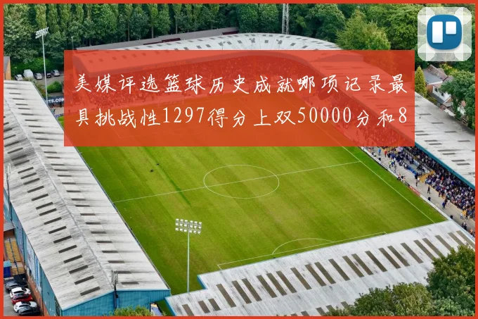 美媒评选篮球历史成就哪项记录最具挑战性1297得分上双50000分和8次总决赛