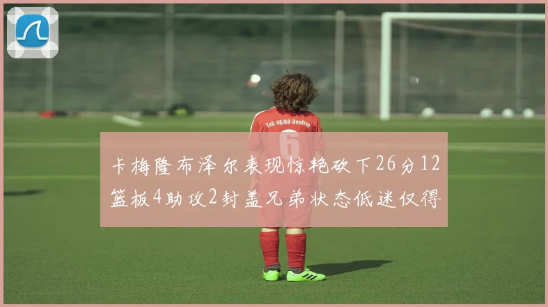 卡梅隆布泽尔表现惊艳砍下26分12篮板4助攻2封盖兄弟状态低迷仅得4分