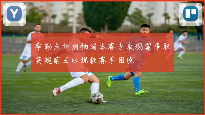 希勒点评利物浦本赛季表现需争取英超前五以挽救赛季困境