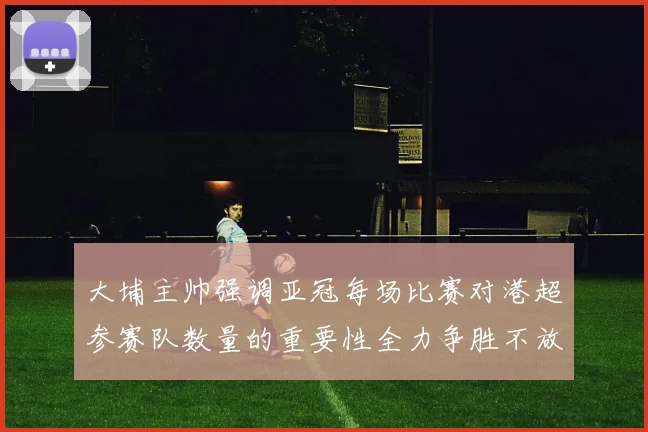 大埔主帅强调亚冠每场比赛对港超参赛队数量的重要性全力争胜不放松