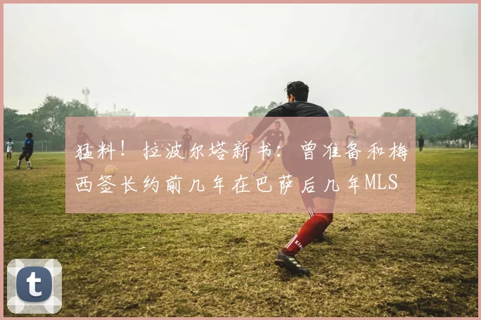 猛料！拉波尔塔新书：曾准备和梅西签长约前几年在巴萨后几年MLS