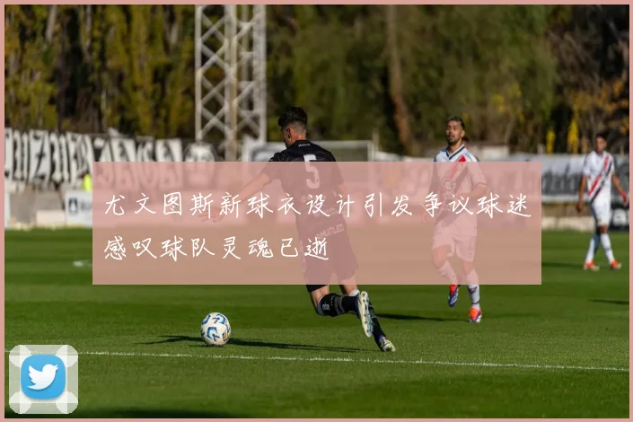尤文图斯新球衣设计引发争议球迷感叹球队灵魂已逝