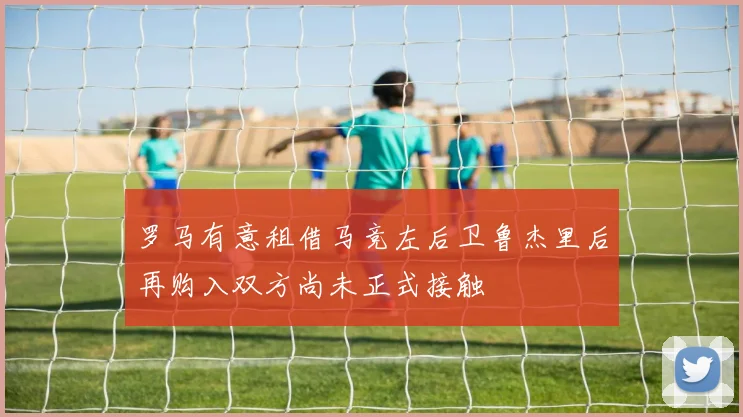 罗马有意租借马竞左后卫鲁杰里后再购入双方尚未正式接触