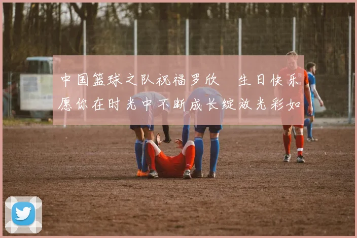 中国篮球之队祝福罗欣棫生日快乐愿你在时光中不断成长绽放光彩如棫树般挺拔