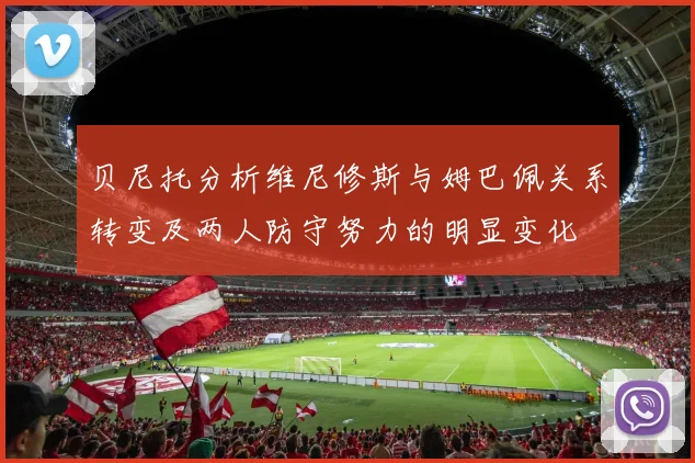 贝尼托分析维尼修斯与姆巴佩关系转变及两人防守努力的明显变化