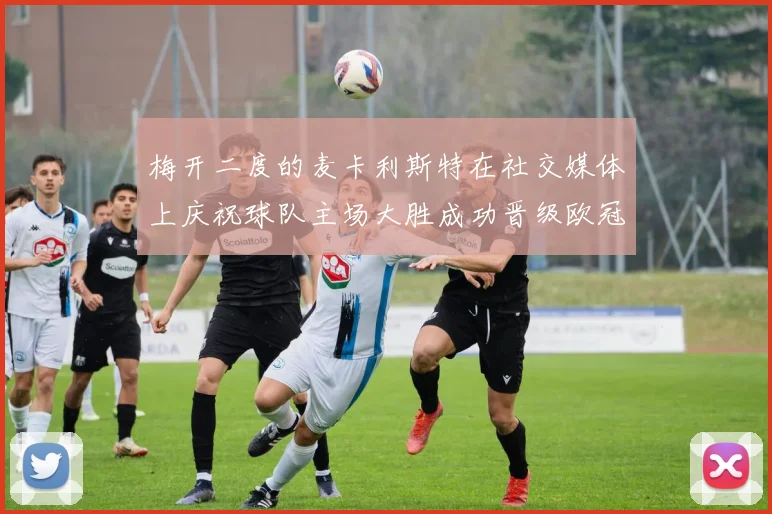 梅开二度的麦卡利斯特在社交媒体上庆祝球队主场大胜成功晋级欧冠16强