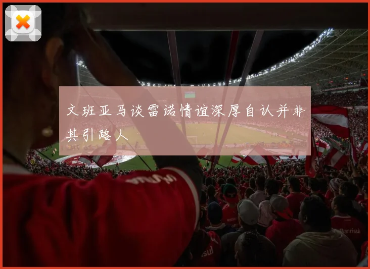 文班亚马谈雷诺情谊深厚自认并非其引路人