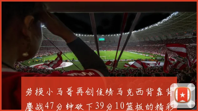 劳模小马哥再创佳绩马克西背靠背鏖战47分钟砍下39分10篮板的精彩表现