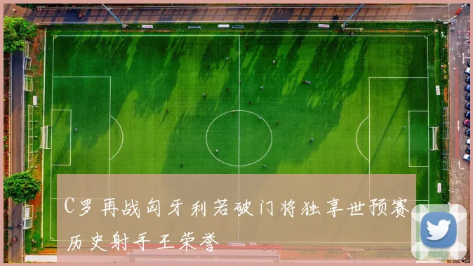 C罗再战匈牙利若破门将独享世预赛历史射手王荣誉