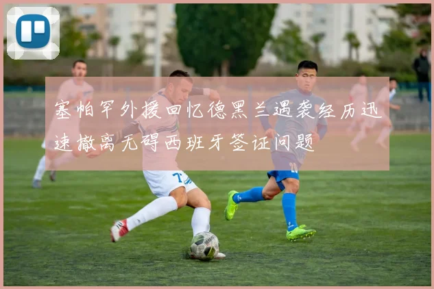 塞帕罕外援回忆德黑兰遇袭经历迅速撤离无碍西班牙签证问题