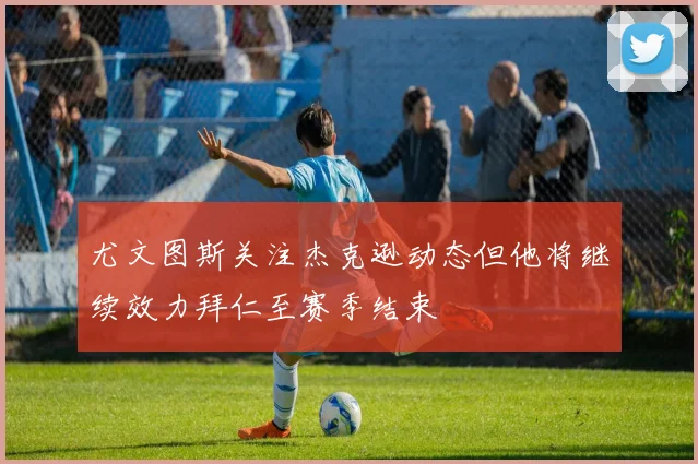 尤文图斯关注杰克逊动态但他将继续效力拜仁至赛季结束