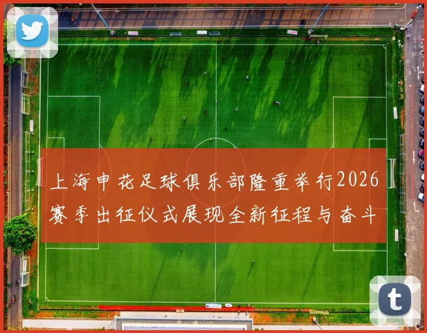 上海申花足球俱乐部隆重举行2026赛季出征仪式展现全新征程与奋斗目标