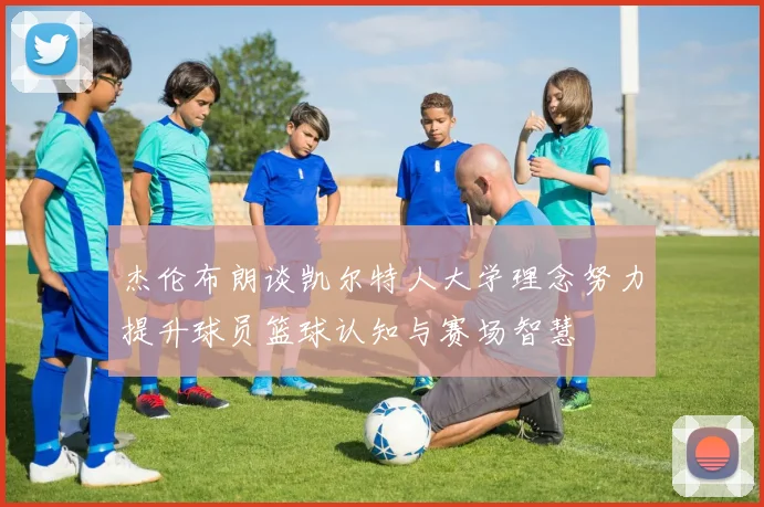 杰伦布朗谈凯尔特人大学理念努力提升球员篮球认知与赛场智慧