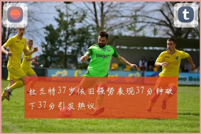 杜兰特37岁依旧强势表现37分钟砍下37分引发热议