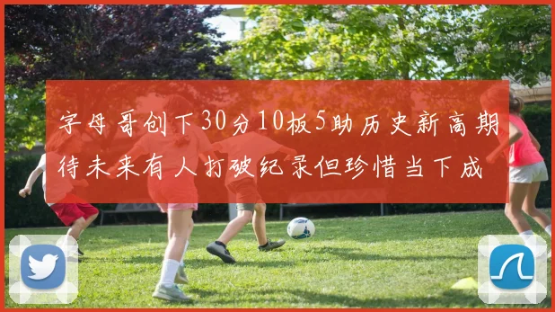 字母哥创下30分10板5助历史新高期待未来有人打破纪录但珍惜当下成就
