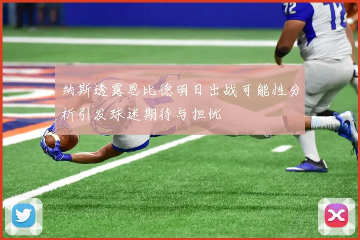 纳斯透露恩比德明日出战可能性分析引发球迷期待与担忧