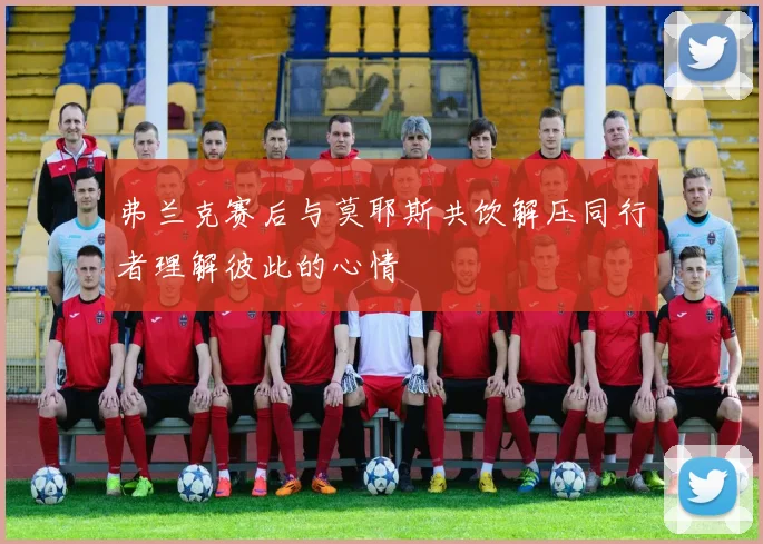 弗兰克赛后与莫耶斯共饮解压同行者理解彼此的心情