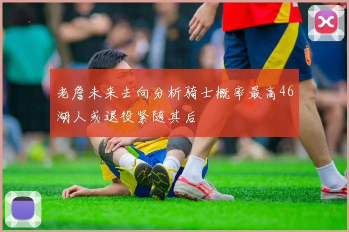 老詹未来去向分析骑士概率最高46湖人或退役紧随其后