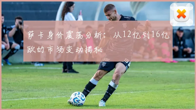 萨卡身价震荡分析：从12亿到16亿欧的市场变动揭秘