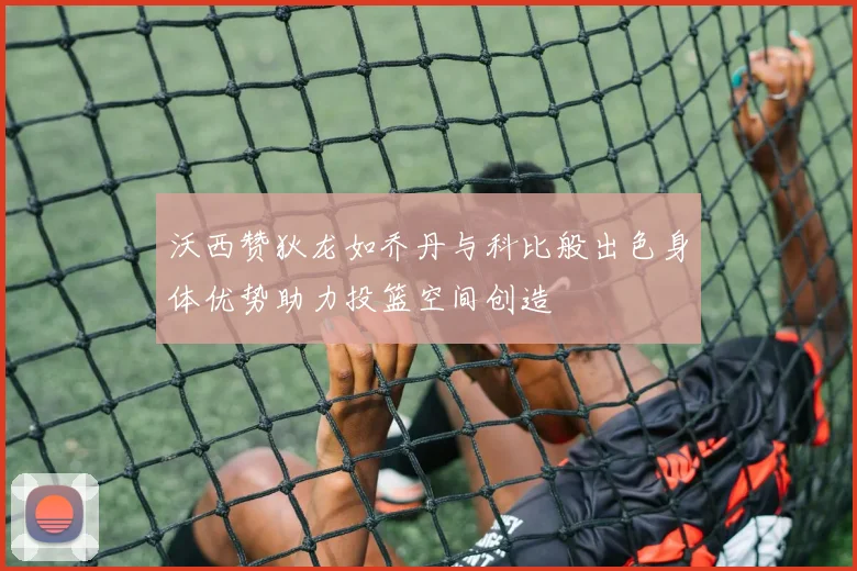 沃西赞狄龙如乔丹与科比般出色身体优势助力投篮空间创造