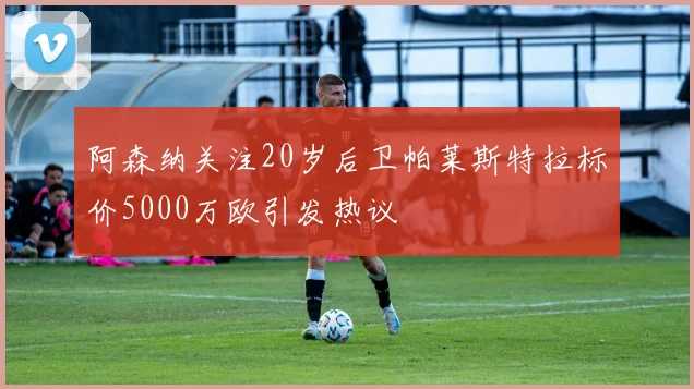 阿森纳关注20岁后卫帕莱斯特拉标价5000万欧引发热议