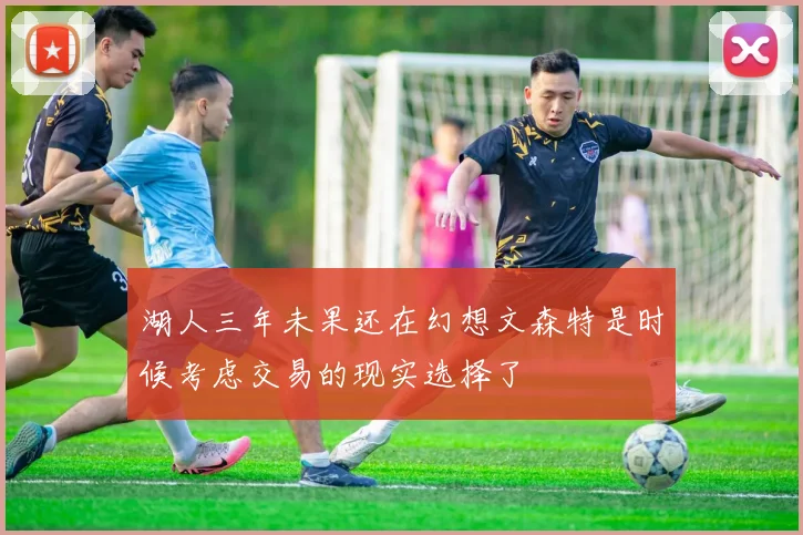 湖人三年未果还在幻想文森特是时候考虑交易的现实选择了