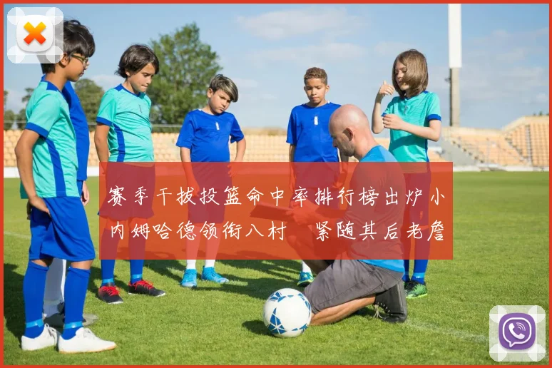 赛季干拔投篮命中率排行榜出炉小内姆哈德领衔八村塁紧随其后老詹稳居前列