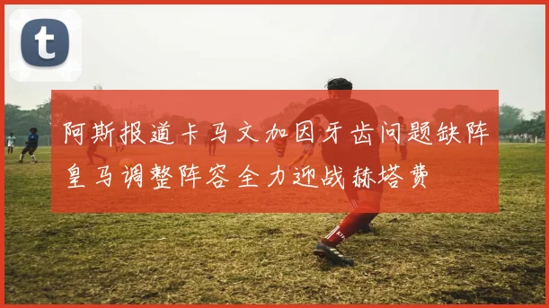 阿斯报道卡马文加因牙齿问题缺阵皇马调整阵容全力迎战赫塔费