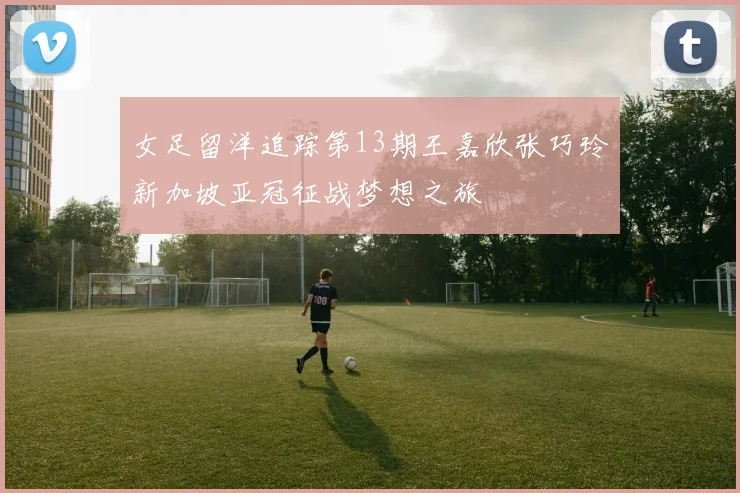 女足留洋追踪第13期王嘉欣张巧玲新加坡亚冠征战梦想之旅