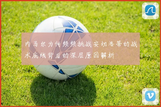 内马尔为何频频挑战安切洛蒂的战术底线背后的深层原因解析