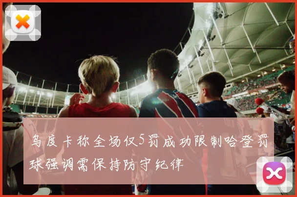乌度卡称全场仅5罚成功限制哈登罚球强调需保持防守纪律