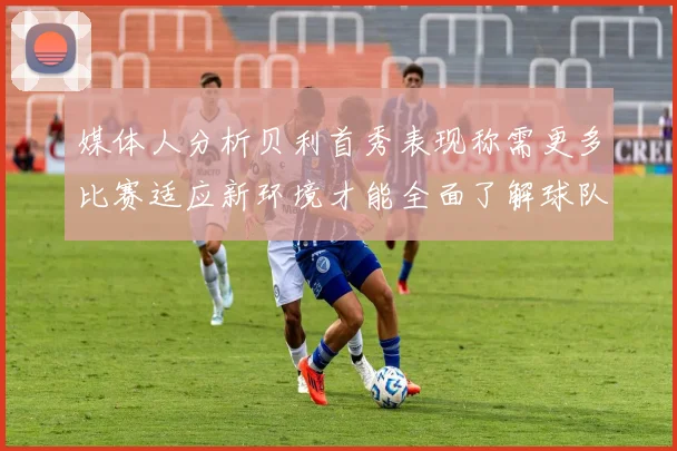 媒体人分析贝利首秀表现称需更多比赛适应新环境才能全面了解球队